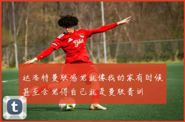 达洛特曼联感觉就像我的家有时候甚至会觉得自己就是曼联青训